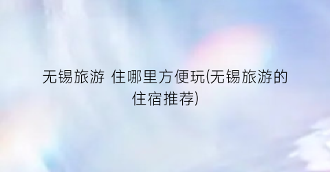 无锡旅游 住哪里方便玩(无锡旅游的住宿推荐)